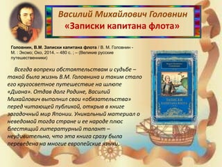 Василий Михайлович Головнин
«Записки капитана флота»
Головнин, В.М. Записки капитана флота / В. М. Головнин -
М. : Эксмо; Око, 2014. – 480 с. ; – (Великие русские
путешественники)
Всегда вопреки обстоятельствам и судьбе –
такой была жизнь В.М. Головнина и таким стало
его кругосветное путешествие на шлюпе
«Диана». Отдав долг Родине, Василий
Михайлович выполнил свои «обязательства»
перед читающей публикой, открыв в книге
загадочный мир Японии. Уникальный материал о
неведомой тогда стране и ее народе плюс
блестящий литературный талант –
неудивительно, что эта книга сразу была
переведена на многие европейские языки.
 