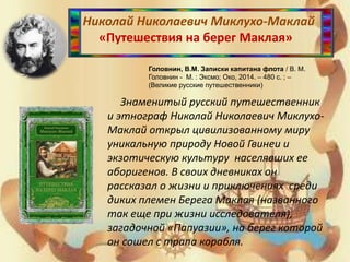 Николай Николаевич Миклухо-Маклай
«Путешествия на берег Маклая»
Головнин, В.М. Записки капитана флота / В. М.
Головнин - М. : Эксмо; Око, 2014. – 480 с. ; –
(Великие русские путешественники)
Знаменитый русский путешественник
и этнограф Николай Николаевич Миклухо-
Маклай открыл цивилизованному миру
уникальную природу Новой Гвинеи и
экзотическую культуру населявших ее
аборигенов. В своих дневниках он
рассказал о жизни и приключениях среди
диких племен Берега Маклая (названного
так еще при жизни исследователя),
загадочной «Папуазии», на берег которой
он сошел с трапа корабля.
 