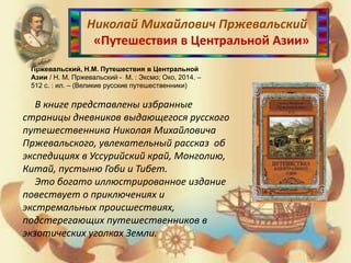 Николай Михайлович Пржевальский
«Путешествия в Центральной Азии»
Пржевальский, Н.М. Путешествия в Центральной
Азии / Н. М. Пржевальский - М. : Эксмо; Око, 2014. –
512 с. : ил. – (Великие русские путешественники)
В книге представлены избранные
страницы дневников выдающегося русского
путешественника Николая Михайловича
Пржевальского, увлекательный рассказ об
экспедициях в Уссурийский край, Монголию,
Китай, пустыню Гоби и Тибет.
Это богато иллюстрированное издание
повествует о приключениях и
экстремальных происшествиях,
подстерегающих путешественников в
экзотических уголках Земли.
 