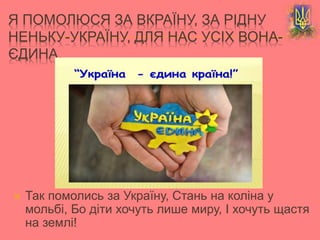  Так помолись за Україну, Стань на коліна у
мольбі, Бо діти хочуть лише миру, І хочуть щастя
на землі!
Я ПОМОЛЮСЯ ЗА ВКРАЇНУ, ЗА РІДНУ
НЕНЬКУ-УКРАЇНУ, ДЛЯ НАС УСІХ ВОНА-
ЄДИНА.
 