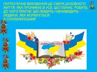 ПАТРІОТИЧНЕ ВИХОВАННЯ-ЦЕ СФЕРА ДУХОВНОГО
ЖИТТЯ, ЯКА ПРОНИКАЄ В УСЕ, ЩО ПІЗНАЄ, РОБИТЬ,
ДО ЧОГО ПРАГНЕ, ЩО ЛЮБИТЬ І НЕНАВИДИТЬ
ЛЮДИНА, ЯКА ФОРМУЄТЬСЯ.
В.СУХОМЛИНСЬКИЙ
 