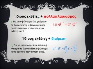 Ίδιους εκθέτες + πολλαπλασιασμός
ΙΙ33 Για να υψώσουμε ένα γινόμενοΓια να υψώσουμε ένα γινόμενο
σε έναν εκθέτη, υψώνουμε κάθεσε έναν εκθέτη, υψώνουμε κάθε
παράγοντα του γινομένου στονπαράγοντα του γινομένου στον
εκθέτη αυτό.εκθέτη αυτό.
ΙΙ44 Για να υψώσουμε ένα πηλίκο ήΓια να υψώσουμε ένα πηλίκο ή
κλάσμα σε έναν εκθέτη υψώνουμεκλάσμα σε έναν εκθέτη υψώνουμε
κάθε όρο του στον εκθέτη αυτό.κάθε όρο του στον εκθέτη αυτό.
( )
ν ν ν
α β α β× = ×
: ( )
ν
ν ν ν
ν
α α
α β
β β
= =
Ίδιους εκθέτες + διαίρεση
 