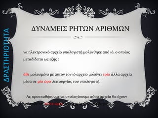 ΔΥΝΑΜΕΙΣ ΡΗΤΩΝ ΑΡΙΘΜΩΝ
να ηλεκτρονικό αρχείο υπολογιστή μολύνθηκε από ιό, ο οποίος
μεταδίδεται ως εξής :
άθε μολυσμένο με αυτόν τον ιό αρχείο μολύνει τρία άλλα αρχεία
μέσα σε μία ώρα λειτουργίας του υπολογιστή.
Ας προσπαθήσουμε να υπολογίσουμε πόσα αρχεία θα έχουν
μολυνθεί σε πέντε ώρες λειτουργίας του υπολογιστή…
ΔΡΑΣΤΗΡΙΟΤΗΤΑ
 