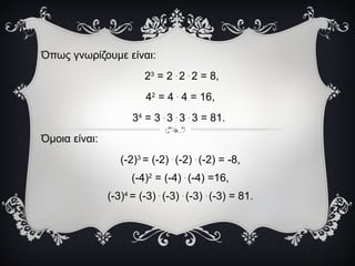Όπως γνωρίζουμε είναι:
23
= 2 .
2 .
2 = 8,
42
= 4 .
4 = 16,
34
= 3 .
3 .
3 .
3 = 81.
Όμοια είναι:
(-2)3
= (-2) .
(-2) .
(-2) = -8,
(-4)2
= (-4) .
(-4) =16,
(-3)4
= (-3) .
(-3) .
(-3) .
(-3) = 81.
 