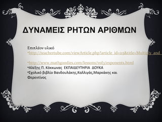 ΔΥΝΑΜΕΙΣ ΡΗΤΩΝ ΑΡΙΘΜΩΝ
Επιπλέον υλικό
•http://teachertube.com/viewArticle.php?article_id=115&title=Multiply_and_
•http://www.mathgoodies.com/lessons/vol3/exponents.html
•Αλέξης Π. Κόκκωνας ΕΚΠΑΙΔΕΥΤΗΡΙΑ ΔΟΥΚΑ
•Σχολικό βιβλίο Βανδουλάκης,Καλλιγάς,Μαρκάκης και
Φερεντίνος
 
