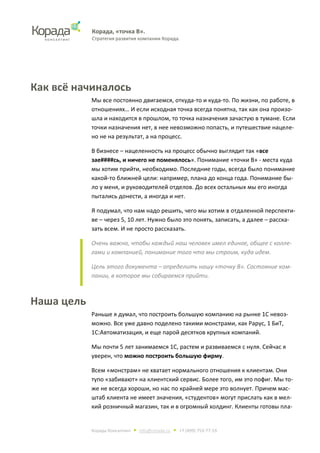 Корада, «точка В».
Стратегия развития компании Корада.
Корада Консалтинг • info@corada.ru • +7 (499) 753-77-19
Как всё начиналось
Мы все постоянно двигаемся, откуда-то и куда-то. По жизни, по работе, в
отношениях… И если исходная точка всегда понятна, так как она произо-
шла и находится в прошлом, то точка назначения зачастую в тумане. Если
точки назначения нет, в нее невозможно попасть, и путешествие нацеле-
но не на результат, а на процесс.
В бизнесе – нацеленность на процесс обычно выглядит так «все
зае####сь, и ничего не поменялось». Понимание «точки В» - места куда
мы хотим прийти, необходимо. Последние годы, всегда было понимание
какой-то ближней цели: например, плана до конца года. Понимание бы-
ло у меня, и руководителей отделов. До всех остальных мы его иногда
пытались донести, а иногда и нет.
Я подумал, что нам надо решить, чего мы хотим в отдаленной перспекти-
ве – через 5, 10 лет. Нужно было это понять, записать, а далее – расска-
зать всем. И не просто рассказать.
Очень важно, чтобы каждый наш человек имел единое, общее с колле-
гами и компанией, понимание того что мы строим, куда идем.
Цель этого документа – определить нашу «точку В». Состояние ком-
пании, в которое мы собираемся прийти.
Наша цель
Раньше я думал, что построить большую компанию на рынке 1С невоз-
можно. Все уже давно поделено такими монстрами, как Рарус, 1 БиТ,
1С:Автоматизация, и еще парой десятков крупных компаний.
Мы почти 5 лет занимаемся 1С, растем и развиваемся с нуля. Сейчас я
уверен, что можно построить большую фирму.
Всем «монстрам» не хватает нормального отношения к клиентам. Они
тупо «забивают» на клиентский сервис. Более того, им это пофиг. Мы то-
же не всегда хороши, но нас по крайней мере это волнует. Причем мас-
штаб клиента не имеет значения, «студентов» могут прислать как в мел-
кий розничный магазин, так и в огромный холдинг. Клиенты готовы пла-
 
