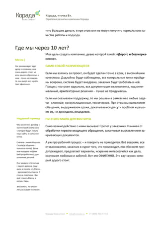 Корада, «точка В».
Стратегия развития компании Корада.
Корада Консалтинг • info@corada.ru • +7 (499) 753-77-19
тить большие деньги, и при этом они не могут получить нормального ка-
чества работы и подхода.
Где мы через 10 лет?
Моя цель создать компанию, девиз которой такой: «Дорого и безукориз-
ненно».
САМО СОБОЙ РАЗУМЕЮЩЕЕСЯ
Если мы взялись за проект, он будет сделан точно в срок, с высочайшим
качеством. Дэдлайны будут соблюдены, все контрольные точки пройде-
ны вовремя, система будет внедрена, заказчик будет работать в ней.
Процесс построен идеально, вся документация великолепна, код опти-
мальный, архитектурные решения – лучше не придумаешь.
Если мы оказываем поддержку, то мы решаем в рамках нее любые зада-
чи - сложные, консультационные, технические. При этом мы выполняем
обещания, выдерживаем сроки, докапываемся до сути проблем и реша-
ем их, не дожидаясь рецидивов.
НО ЭТОГО МАЛО ДЛЯ ВОСТОРГА
Само взаимодействие с нами вызывает трепет у заказчика. Начиная от
обработки первого входящего обращения, заканчивая выставлением за-
крывающих документов.
А уж про рабочий процесс – и говорить не приходится. Всё вовремя, все
отзваниваются, заказчик в курсе того, что происходит, его обо всем пре-
дупреждают, предлагают варианты, искренне интересуются как дела,
окружают любовью и заботой. Вот это ОФИГЕННО. Это вау-сервис кото-
рый дорого стоит.
Мечта )
Нас рекомендуют друг
другу со словами «они
очень дорого стоят, но
если решите обратиться к
ним – точно не пожалее-
те, они могут всё, и рабо-
тают офигенно».
Недавний пример
Мы заключили договор с
хостинговой компанией,
у которой будут лежать
наши сайты и сайты кли-
ентов.
Сначала с ними общалась
Стелла (а общение –
только по почте). Затем
она передела их Диме
(веб-разработчику), для
уточнения деталей.
Они увидели что письма
с одного домена, поду-
мали и поняли что Стелла
– руководитель отдела. И
стали в переписке с Ди-
мой ставить Стеллу в
копию. Сами.
Это мелочь. Но эта ме-
лочь вызывает уважение.
 