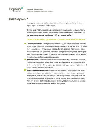 Корада, «точка В».
Стратегия развития компании Корада.
Корада Консалтинг • info@corada.ru • +7 (499) 753-77-19
Почему мы?
У каждого человека, работающего в компании, должен быть в голове
один, единый ответ на этот вопрос.
Завтра дядя Костя, ваш сосед, оказавшийся владельцем заводов, газет,
пароходов, узнает, что вы работаете в компании Корада, и скажет «да-
да, мне надо решить проблемы с 1С, но почему вы?».
ПРОФЕССИОНАЛИЗМ, АДЕКВАТНОСТЬ, БИЗНЕС-ОРИЕНТИРОВАННОСТЬ
Профессионализм = для решения любой задачи – только самые лучшие
люди. У нас работают лучшие специалисты (да-да, я считаю всех кто рабо-
тает в компании – лучшими, и я рад работать с вами). Постоянное разви-
тие и обучение как ценность. Развитие внутренних процессов, перестрое-
ние, улучшение методик и подходов. Выполнение сложных задач, недо-
пустимость ошибочных рекомендаций.
Адекватность = человеческое отношение к клиенту. Слушаем и слышим,
говорим на человеческом языке, понятно объясняем, что делаем и что
собираемся делать. Соблюдаем договоренности, доступны, прозрачны. С
нами легко и приятно общаться.
Бизнес-ориентированность = нам по-настоящему интересно, чем зани-
мается клиент, почему, зачем. Что ему помогает и что мешает, кто его
конкуренты, как он создает продукт, и как управляет сотрудниками. Мы
действительно хотим разобраться, найти слабые места и помочь – сде-
лать его бизнес более прибыльным, более управляемым, менее зависи-
мым от сторонних факторов. Нам не все равно!
 