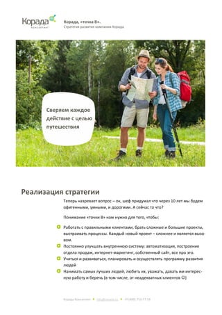 Корада, «точка В».
Стратегия развития компании Корада.
Корада Консалтинг • info@corada.ru • +7 (499) 753-77-19
Реализация стратегии
Теперь назревает вопрос – ок, шеф придумал что через 10 лет мы будем
офигенными, умными, и дорогими. А сейчас то что?
Понимание «точки В» нам нужно для того, чтобы:
Работать с правильными клиентами, брать сложные и большие проекты,
выстраивать процессы. Каждый новый проект – сложнее и является вызо-
вом.
Постоянно улучшать внутреннюю систему: автоматизация, построение
отдела продаж, интернет-маркетинг, собственный сайт, все про это.
Учиться и развиваться, планировать и осуществлять программу развития
людей
Нанимать самых лучших людей, любить их, уважать, давать им интерес-
ную работу и беречь (в том числе, от неадекватных клиентов )
Сверяем каждое
действие с целью
путешествия
 
