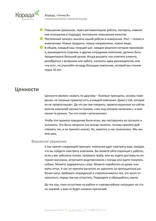 Корада, «точка В».
Стратегия развития компании Корада.
Корада Консалтинг • info@corada.ru • +7 (499) 753-77-19
Повышение (реальное, через регламентацию работы, контроль, измене-
ние отношения и подхода), постоянное повышение качества
Постоянный процесс анализа нашей работы и изменения. Рост – только в
изменениях. Новые продукты, новые направления, новые люди.
В общем, каждый наш текущий шаг, каждое решение которое принимаю
я, руководители отделов, и другие сотрудники компании, должно быть
продиктовано большой целью. Когда решаете, как ответить клиенту,
разобраться с вопросом или забить, написать идеи руководителю, или
«ну его», не упускайте из виду большую компанию, которой мы станем
через 10 лет.
Ценности
Ценности (можно назвать по-другому – базовые принципы, основы пове-
дения, не писаные правила) есть у каждой компании. Даже у той, которая
их не провозглашает. Да что уж там говорить, провозглашенные на сайтах
многих компаний ценности похожи, «как под копирку написаны», а ком-
пании то разные. Так что слово «затасканное».
Чтобы эти правила поведения были ясны, мы постарались их осознать и
изложить. Это было непросто (не всегда понятно, почему принято дей-
ствовать так, и не принято иначе). Но, кажется, у нас получилось. Мы жи-
вем ими.
Взаимное уважение
У нас принят следующий принцип: компания идет навстречу вам, ожидая,
что вы пойдете навстречу компании. Вы можете уйти пораньше с работы,
если у вас заболела голова, прорвало трубу, или вы ждете доставку из ин-
тернет-магазина, встречаете родственников с поезда или едете покупать
собаку. Можете задержаться с утра. Можете поработать из дома, или
взять отгул. У нас не принято вычитать из зарплаты за пропущенные ра-
бочие часы, требовать оправданий и «пропесочивать» тех, кто хочет от-
проситься, перед тем как отпустить. Подходите и обращайтесь смело.
До тех пор, пока отсутствие на работе и «чрезвычайные ситуации» не ста-
ли нормой, к вам не будет никаких претензий.
 