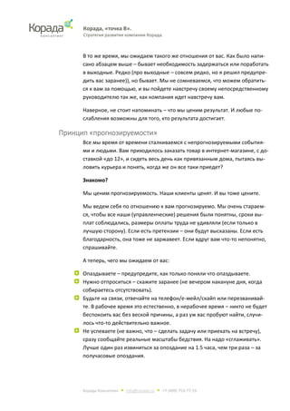 Корада, «точка В».
Стратегия развития компании Корада.
Корада Консалтинг • info@corada.ru • +7 (499) 753-77-19
В то же время, мы ожидаем такого же отношения от вас. Как было напи-
сано абзацем выше – бывает необходимость задержаться или поработать
в выходные. Редко (про выходные – совсем редко, но я решил предупре-
дить вас заранее)), но бывает. Мы не сомневаемся, что можем обратить-
ся к вам за помощью, и вы пойдете навстречу своему непосредственному
руководителю так же, как компания идет навстречу вам.
Наверное, не стоит напоминать – что мы ценим результат. И любые по-
слабления возможны для того, кто результата достигает.
Принцип «прогнозируемости»
Все мы время от времени сталкиваемся с непрогнозируемыми события-
ми и людьми. Вам приходилось заказать товар в интернет-магазине, с до-
ставкой «до 12», и сидеть весь день как привязанным дома, пытаясь вы-
ловить курьера и понять, когда же он все таки приедет?
Знакомо?
Мы ценим прогнозируемость. Наши клиенты ценят. И вы тоже цените.
Мы ведем себя по отношению к вам прогнозируемо. Мы очень стараем-
ся, чтобы все наши (управленческие) решения были понятны, сроки вы-
плат соблюдались, размеры оплаты труда не удивляли (если только в
лучшую сторону). Если есть претензии – они будут высказаны. Если есть
благодарность, она тоже не заржавеет. Если вдруг вам что-то непонятно,
спрашивайте.
А теперь, чего мы ожидаем от вас:
Опаздываете – предупредите, как только поняли что опаздываете.
Нужно отпроситься – скажите заранее (не вечером накануне дня, когда
собираетесь отсутствовать).
Будьте на связи, отвечайте на телефон/е-мейл/скайп или перезванивай-
те. В рабочее время это естественно, в нерабочее время – никто не будет
беспокоить вас без веской причины, а раз уж вас пробуют найти, случи-
лось что-то действительно важное.
Не успеваете (не важно, что – сделать задачу или приехать на встречу),
сразу сообщайте реальные масштабы бедствия. На надо «сглаживать».
Лучше один раз извиниться за опоздание на 1.5 часа, чем три раза – за
получасовые опоздания.
 