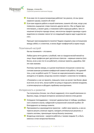 Корада, «точка В».
Стратегия развития компании Корада.
Корада Консалтинг • info@corada.ru • +7 (499) 753-77-19
Если вам что-то нужно (клавиатура работает так ужасно, что вы грани
нервного срыва), скажите об этом!
Если вам надоела работа в нашей компании, скажите об этом, когда у вас
появилось ощущение «пора поискать другое место». Мы не будем пре-
пятствовать, а может даже, и поможем найти хорошую работу. Зато от-
ношения останутся гораздо лучше, чем если вы придете однажды к руко-
водителю со словами «меня тут со следующей недели ждут в другом ме-
сте».
Принцип прогнозируемости понятен? Будем следовать ему в отношениях
между собой, и с клиентом, и жизнь будет комфортной (а карма чище).
Позитивный настрой
Как вы понимаете – это важно.
Любые дела легче делать с улыбкой, чем со страдальческой миной на
лице. Наша профессия дает достаточно стрессов – нервные клиенты (осо-
бенно, если у них что-то не работает), сложные проекты, дэдлайны. Всё
это нам знакомо.
Поэтому чувство юмора, и в целом позитивное отношение к жизни мы
считаем важным условием комфортной совместной работы. Не удивляй-
тесь, у нас на работе шутят . Только не надо рассказывать смешные
анекдоты в то время, когда ваш коллега говорит с клиентом по телефону.
«Психовать» у нас не принято, повышать голос на коллег тем более. Даже
если есть из-за чего, лучше выйти на улицу и подышать свежим воздухом,
а затем вернуться и обсудить проблему конструктивно.
Интересность и развитие
Так получилось (точнее, так и было задумано), что в нашей компании со-
брались люди, которым интересно заниматься именно этим делом:
Сотрудник техподдержки – получает удовольствие от победы: разобран-
ного сложного случая, найденной и устраненной сложной ошибки. От
благодарного за помощь клиента.
Программисты и руководители проектов – любят свои проекты, и им ин-
тересно решать сложные задачи, находить оптимальные решения, и
строить системы, приносящие пользу бизнесу заказчика.
Владельцу компании – нравится работать с такими людьми , и быть
именно в этом непростом бизнесе.
 