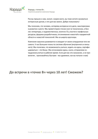 Корада, «точка В».
Стратегия развития компании Корада.
Корада Консалтинг • info@corada.ru • +7 (499) 753-77-19
Раз вы пришли к нам, значит, скорее всего, вы тоже хотите заниматься
интересным делом, и это для вас важно. Добро пожаловать!
Мы полагаем, что человек, которому интересно его дело, заинтересован
в развитии и росте. Мы приветствуем чтение книг (и технических, и биз-
нес-литературы, и художественных, конечно ), участие в профильных
ресурсах, форумах разработчиков, отслеживание новостей в предметной
области и новостей технологий. Мы за широту кругозора.
Компания серьезно развивается и ожидает от своих сотрудников того же
самого. У нас большие планы по системе обучения (внутреннего и внеш-
него). Мы полагаем, что возможность учиться, ходить на курсы, сертифи-
цироваться – это бонус. Мы оплачиваем курсы, книги, отправляем со-
трудников учиться в рабочее время. Если для вас это наказание, а не при-
вилегия… признавайтесь быстрее - мы удивимся, как вы попали к нам)
До встречи в «точке В» через 10 лет! Сможем?
 