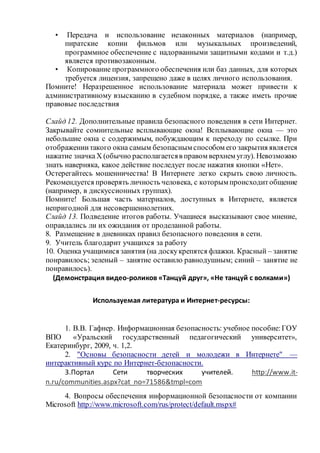 • Передача и использование незаконных материалов (например,
пиратские копии фильмов или музыкальных произведений,
программное обеспечение с надорванными защитными кодами и т.д.)
является противозаконным.
• Копирование программного обеспечения или баз данных, для которых
требуется лицензия, запрещено даже в целях личного использования.
Помните! Неразрешенное использование материала может привести к
административному взысканию в судебном порядке, а также иметь прочие
правовые последствия
Слайд 12. Дополнительные правила безопасного поведения в сети Интернет.
Закрывайте сомнительные всплывающие окна! Всплывающие окна — это
небольшие окна с содержимым, побуждающим к переходу по ссылке. При
отображениитакого окна самым безопасным способом его закрытия является
нажатие значкаX (обычно располагаетсяв правом верхнем углу). Невозможно
знать наверняка, какое действие последует после нажатия кнопки «Нет».
Остерегайтесь мошенничества! В Интернете легко скрыть свою личность.
Рекомендуется проверять личность человека, с которым происходитобщение
(например, в дискуссионных группах).
Помните! Большая часть материалов, доступных в Интернете, является
непригодной для несовершеннолетних.
Слайд 13. Подведение итогов работы. Учащиеся высказывают свое мнение,
оправдались ли их ожидания от проделанной работы.
8. Размещение в дневниках правил безопасного поведения в сети.
9. Учитель благодарит учащихся за работу
10. Оценка учащимися занятия (на доскукрепятся флажки. Красный – занятие
понравилось; зеленый – занятие оставило равнодушным; синий – занятие не
понравилось).
(Демонстрация видео-роликов «Танцуй друг», «Не танцуй с волками»)
Используемая литература и Интернет-ресурсы:
1. В.В. Гафнер. Информационная безопасность: учебное пособие:ГОУ
ВПО «Уральский государственный педагогический университет»,
Екатеринбург, 2009, ч. 1,2.
2. "Основы безопасности детей и молодежи в Интернете" —
интерактивный курс по Интернет-безопасности.
3.Портал Сети творческих учителей. http://www.it-
n.ru/communities.aspx?cat_no=71586&tmpl=com
4. Вопросы обеспечения информационной безопасности от компании
Microsoft http://www.microsoft.com/rus/protect/default.mspx#
 