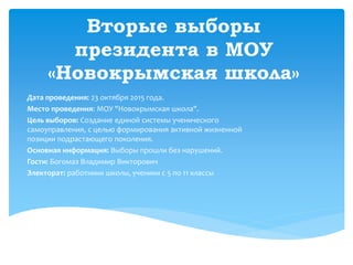 Вторые выборы
президента в МОУ
«Новокрымская школа»
Дата проведения: 23 октября 2015 года.
Место проведения: МОУ "Новокрымская школа".
Цель выборов: Создание единой системы ученического
самоуправления, с целью формирования активной жизненной
позиции подрастающего поколения.
Основная информация: Выборы прошли без нарушений.
Гости: Богомаз Владимир Викторович
Электорат: работники школы, ученики с 5 по 11 классы
 