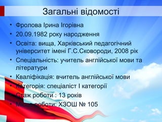 Загальні відомості
• Фролова Ірина Ігорівна
• 20.09.1982 року народження
• Освіта: вища, Харківський педагогічний
університет імені Г.С.Сковороди, 2008 рік
• Спеціальність: учитель англійської мови та
літератури
• Кваліфікація: вчитель англійської мови
• Категорія: спеціаліст І категорії
• Стаж роботи : 13 років
• Місце роботи: ХЗОШ № 105
 