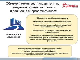 Обмежені можливості управителя по
залученню коштів на проекти
підвищення енергоефективності
Можливості управителя – роботи в межах встановлених тарифів:
- часткові ремонти покрівель та температурних швів;
- часткова заміна внутрішньобудинкових мереж;
- встановлення лічильників обліку електроенергії в місцях загального користування;
- встановлення економного лед-освітлення.
Можливості управителя – роботи в межах встановлених тарифів:
- часткові ремонти покрівель та температурних швів;
- часткова заміна внутрішньобудинкових мереж;
- встановлення лічильників обліку електроенергії в місцях загального користування;
- встановлення економного лед-освітлення.
 Обмеженість тарифів та переліку послуг
Відсутність в тарифах інвестиційної складової
Неможливість отримання цільових кредитів на
енергозбереження будинків
Неможливість отримання грантових коштів на
енергозбереження
Відсутність законодавчого врегулювання обовязків
мешканців щодо оплати вкладених управителем власних
коштів в енергозбереження після припинення договору
(через 1 рік)
 Обмеженість тарифів та переліку послуг
Відсутність в тарифах інвестиційної складової
Неможливість отримання цільових кредитів на
енергозбереження будинків
Неможливість отримання грантових коштів на
енергозбереження
Відсутність законодавчого врегулювання обовязків
мешканців щодо оплати вкладених управителем власних
коштів в енергозбереження після припинення договору
(через 1 рік)
Управителі ЖФ
місцевих рад
 