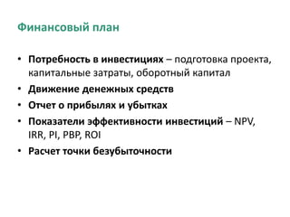 Финансовый план
• Потребность в инвестициях – подготовка проекта,
капитальные затраты, оборотный капитал
• Движение денежных средств
• Отчет о прибылях и убытках
• Показатели эффективности инвестиций – NPV,
IRR, PI, PBP, ROI
• Расчет точки безубыточности
 