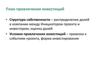 План привлечения инвестиций
• Структура собственности – распределение долей
в компании между Инициатором проекта и
инвестором, оценка долей
• Условия привлечения инвестиций – привязка к
событиям проекта, форма инвестирования
 