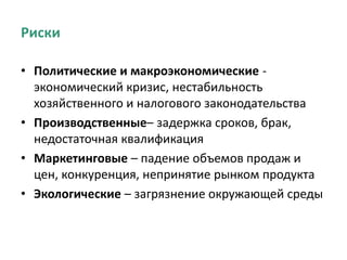 Риски
• Политические и макроэкономические -
экономический кризис, нестабильность
хозяйственного и налогового законодательства
• Производственные– задержка сроков, брак,
недостаточная квалификация
• Маркетинговые – падение объемов продаж и
цен, конкуренция, непринятие рынком продукта
• Экологические – загрязнение окружающей среды
 