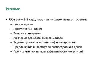 Резюме
• Объем – 2-3 стр., главная информация о проекте:
– Цели и задачи
– Продукт и технология
– Рынок и конкуренты
– Ключевые элементы бизнес-модели
– Бюджет проекта и источники финансирования
– Предложение инвестору по распределению долей
– Прогнозные показатели эффективности инвестиций
 