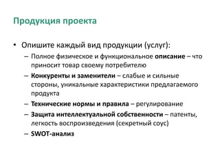 Продукция проекта
• Опишите каждый вид продукции (услуг):
– Полное физическое и функциональное описание – что
приносит товар своему потребителю
– Конкуренты и заменители – слабые и сильные
стороны, уникальные характеристики предлагаемого
продукта
– Технические нормы и правила – регулирование
– Защита интеллектуальной собственности – патенты,
легкость воспроизведения (секретный соус)
– SWOT-анализ
 