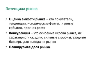 Потенциал рынка
• Оценка емкости рынка – кто покупатели,
тенденции, исторические факты, главные
события, прогноз роста
• Конкуренция – кто основные игроки рынка, их
характеристика, доли, сильные стороны, входные
барьеры для выхода на рынок
• Планируемая доля рынка
 