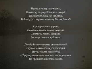 Пусть я очищу силу кармы,
Уничтожу силу вредоносных эмоций,
Полностью лишу сил неблагое,
И доведу до совершенства силу благих деяний!
Я очищу океаны царств,
Освобожу океаны живых существ,
Постигну океаны Дхармы,
Реализую океаны мудрости,
Доведу до совершенства океаны деяний,
Осуществляю океаны устремлений,
Буду служить океану будд
И буду осуществлять это, никогда не уставая,
На протяжении океанов эонов.
 