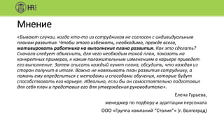 Мнение
«Бывают случаи, когда кто-то из сотрудников не согласен с индивидуальным
планом развития. Чтобы этого избежать, необходимо, прежде всего,
мотивировать работника на выполнение плана развития. Как это сделать?
Сначала следует объяснить, для чего необходим такой план, показать на
конкретных примерах, к каким положительным изменениям в карьере приведет
его выполнение. Затем описать каждый пункт плана, обсудить, что каждая из
сторон получит в итоге. Важно не навязывать план развития сотруднику, а
помочь ему определиться с методами и способами обучения, которые будут
способствовать его карьере. Идеально, если бы он самостоятельно подготовил
для себя план и представил его для утверждения руководителю».
Елена Гурьева,
менеджер по подбору и адаптации персонала
ООО «Группа компаний “Столия”» (г. Волгоград)
 