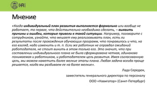 Мнение
«Когда индивидуальный план развития выполняется формально или вообще не
работает, то первое, что действительно необходимо сделать, – выявить
причины и ошибки, которые привели к такой ситуации. Например, поговорите с
сотрудником, узнайте, что мешает ему реализовывать план, есть ли
результаты после прохождения обучающих программ, что понравилось и что, на
его взгляд, надо изменить и т. п. Если же работник не оправдал ожиданий
работодателя, не стоит винить в этом только его. Это значит, что при
составлении индивидуального плана не была сформирована четкая, одинаково
понимаемая и работником, и работодателем цель развития. Имея согласованную
цель, мы можем наметить более мелкие этапы плана. Любая задача всегда проще
решается, когда мы разбиваем ее на более мелкие».
Лада Середюк,
заместитель генерального директора по персоналу
ООО «Навигатор» (Санкт-Петербург)
 