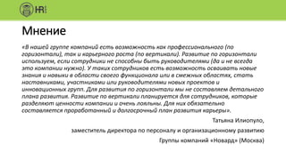 Мнение
«В нашей группе компаний есть возможность как профессионального (по
горизонтали), так и карьерного роста (по вертикали). Развитие по горизонтали
используем, если сотрудники не способны быть руководителями (да и не всегда
это компании нужно). У таких сотрудников есть возможность осваивать новые
знания и навыки в области своего функционала или в смежных областях, стать
наставниками, участниками или руководителями новых проектов и
инновационных групп. Для развития по горизонтали мы не составляем детального
плана развития. Развитие по вертикали планируется для сотрудников, которые
разделяют ценности компании и очень лояльны. Для них обязательно
составляется проработанный и долгосрочный план развития карьеры».
Татьяна Илиопуло,
заместитель директора по персоналу и организационному развитию
Группы компаний «Новард» (Москва)
 