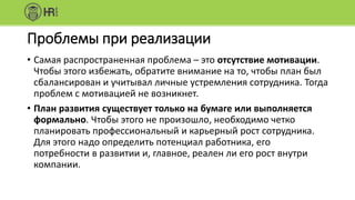 Проблемы при реализации
• Самая распространенная проблема – это отсутствие мотивации.
Чтобы этого избежать, обратите внимание на то, чтобы план был
сбалансирован и учитывал личные устремления сотрудника. Тогда
проблем с мотивацией не возникнет.
• План развития существует только на бумаге или выполняется
формально. Чтобы этого не произошло, необходимо четко
планировать профессиональный и карьерный рост сотрудника.
Для этого надо определить потенциал работника, его
потребности в развитии и, главное, реален ли его рост внутри
компании.
 