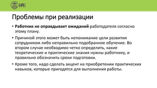 Проблемы при реализации
• Работник не оправдывает ожиданий работодателя согласно
этому плану.
• Причиной этого может быть непонимание цели развития
сотрудником либо неправильно подобранное обучение. Во
втором случае необходимо четко определить, какие
теоретические и практические знания нужны работнику, и
правильно обозначить сроки подготовки.
• Кроме того, надо сделать акцент на приобретении практических
навыков, которые пригодятся для выполнения работы.
 