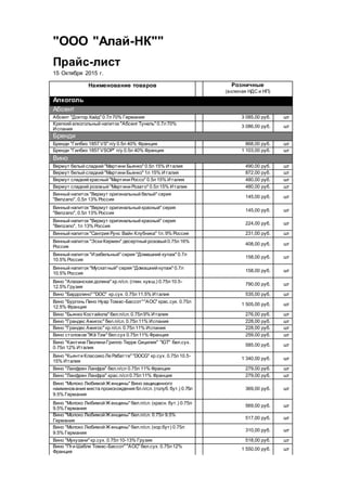 "ООО "Алай-НК""
Прайс-лист
15 Октября 2015 г.
Наименование товаров Розничные
(включая НДС и НП)
Алкоголь
Абсент
Абсент "Доктор Хайд" 0.7л70% Германия 3 085,00 руб. шт
Крепкий алкогольный напиток "Абсент Тунель" 0.7л70%
Испания
3 086,00 руб. шт
Бренди
Бренди "Гилбиз 1857 VS" п/у 0.5л 40% Франция 868,00 руб. шт
Бренди "Гилбиз 1857 VSOP" п/у 0.5л 40% Франция 1 103,00 руб. шт
Вино
Вермут белый сладкий "Мартини Бьянко" 0.5л 15% Италия 490,00 руб. шт
Вермут белый сладкий "Мартини Бьянко" 1л 15% Италия 872,00 руб. шт
Вермут сладкий красный "Мартини Россо" 0.5л15% Италия 480,00 руб. шт
Вермут сладкий розовый "Мартини Розато" 0.5л15% Италия 480,00 руб. шт
Винный напиток "Вермут оригинальный белый" серия
"Benzano", 0.5л 13% Россия
145,00 руб. шт
Винный напиток "Вермут оригинальный красный" серия
"Benzano", 0.5л 13% Россия
145,00 руб. шт
Винный напиток "Вермут оригинальный красный" серия
"Benzano", 1л 13% Россия
224,00 руб. шт
Винный напиток "Сангрия Рунс Вайн Клубника" 1л. 9% Россия 231,00 руб. шт
Винный напиток "Эски Кермен" десертный розовый 0.75л16%
Россия
408,00 руб. шт
Винный напиток "Изабельный" серия "Домашний купаж" 0.7л
10.5% Россия
158,00 руб. шт
Винный напиток "Мускатный" серия "Домашний купаж" 0.7л
10.5% Россия
158,00 руб. шт
Вино "Алазанская долина" кр.п/сл. (глин. кувш.) 0.75л10.5-
12.5% Грузия
790,00 руб. шт
Вино "Бардолино" "DOC" кр.сух. 0.75л11.5% Италия 535,00 руб. шт
Вино "Бургонь Пино Нуар Томас-Бассот""АОС" крас.сух. 0.75л
12.5% Франция
1 505,00 руб. шт
Вино "Бьянко Костайола" бел.п/сл. 0.75л9% Италия 276,00 руб. шт
Вино "Грандес Амигос" бел.п/сл. 0.75л11% Испания 228,00 руб. шт
Вино "Грандес Амигос" кр.п/сл. 0.75л11% Испания 228,00 руб. шт
Вино столовое "Жё Тэм" бел.сух 0.75л11% Франция 259,00 руб. шт
Вино "Кантине Паолини Грилло Терре Сицилия" "IGT" бел.сух.
0.75л 12% Италия
585,00 руб. шт
Вино "Кьянти Классико Ле Рабатте" "DOCG" кр.сух. 0.75л10.5-
15% Италия
1 340,00 руб. шт
Вино "Ланфрен Ланфра" бел.п/сл 0.75л 11% Франция 279,00 руб. шт
Вино "Ланфрен Ланфра" крас.п/сл0.75л11% Франция 279,00 руб. шт
Вино "Молоко Любимой Ж енщины" Вино защищенного
наименования места происхождения бл.п/сл. (голуб. бут.) 0.75л
9.5% Германия
369,00 руб. шт
Вино "Молоко Любимой Ж енщины" бел.п/сл. (красн. бут.) 0.75л
9.5% Германия
569,00 руб. шт
Вино "Молоко Любимой Ж енщины" бел.п/сл. 0.75л 9.5%
Германия
517,00 руб. шт
Вино "Молоко Любимой Ж енщины" бел.п/сл. (кор.бут) 0.75л
9.5% Германия
310,00 руб. шт
Вино "Мукузани" кр.сух. 0.75л10-13% Грузия 518,00 руб. шт
Вино "Пти Шабли Томас-Бассот" "АОС" бел.сух. 0.75л12%
Франция
1 550,00 руб. шт
 