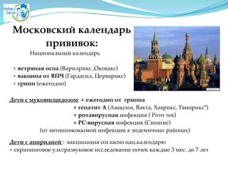 Московский календарь
прививок:
Национальный календарь A
!
+ ветряная оспа (Варилрикс ,Оковакс) A
+ вакцина от ВПЧ (Гардасил, Церварикс)A
+ грипп (ежегодно)
Дети с муковисцидозом: + ежегодно от гриппа2
+ гепатит А (Аваксим, Вакта, Хаврикс, Твинрикс*)A
+ ротавирусная инфекция ( Рото тек)A
+ РС-вирусная инфекция (Синагис)A
(от менингококковой инфекции в эндемичных районах)
Дети с аниридией : вакцинация согласно нац.календарю A
+ скрининговое ультразвуковое исследование почек каждые 3 мес. до 7 лет
 