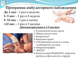 Программа амбулаторного наблюдения
До 1 мес - 1 раз в неделюA
1- 3 мес – 1 раз в 2 неделиA
3- 12 мес – 1 раз в месяцA
>12 мес – 1 раз в 3 месяца
Диспансеризация в 1-3 месяца:
1- Клинический анализ кровиA
2- Общий анализ мочиA
3- Копрология*A
4- Биохимия крови*A
5- УЗИ брюшной полости и почек, A
тазобедренных суставовA
6- НейросонографияA
7- ЭХО-КГ*A
8- Консультация ПЕДИАТРА, невролога, A
ортопеда, офтальмолога, хирурга
 