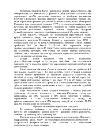 Наркоманія (від грец. Narke - заціпеніння і mania - сказ, божевілля). Це
захворювання, яке виявляється у фізичної і (або) психічної залежності від
наркотичних засобів, поступово приводить до глибокого виснаження
фізичних і психічних функцій організму. Всього налічується близько 240
видів наркотичних речовин рослинного і хімічного походження. Міжнародна
Конвенція про психотропні речовини 1977 р. в якості наркотиків розглядає
речовини, що викликають залежність (звикання) на основі збудження або
пригнічення центральної нервової системи, порушення моторних
функцій, мислення, поведінки, сприйняття, галюцинації або зміна настрою.
Точна кількість громадян, які зловживають наркотиками в нашій
країні, визначити навряд чи можливо через недосконалість системи
соціального контролю. Переважна більшість наркоманів (до 70%) -
молоді люди у віці до 30 років. Співвідношення чоловіків і жінок складає
приблизно 10:1 (на Заході 2:1). Більше 60% наркоманів вперше
пробують наркотики у віці до 19 років. Таким чином, наркоманія - це перш за
все молодіжна проблема, тим більше що значна частина наркоманів,
особливо тих, хто вживає так звані «радикальні» наркотики (похідні опійного
маку), не доживає до зрілого віку.
Суїцид - намір позбавити себе життя, підвищений
ризик здійснення самогубства. Ця форма поведінки, що відхиляється
пасивного типу є способом відходу від нерозв'язаних життєвих проблем, від
самого життя.
Співвідношення між самогубцями чоловіками і жінками приблизно 4:1
при вдалих самогубствах і 4:2 при спробах, тобто суїцидні поведінка
чоловіків частіше призводить до трагічного результату. Відзначено, що
вірогідність прояву цієї форми відхилень залежить і від вікової групи; так,
самогубства відбуваються частіше у віці після 55 і до 20 років, сьогодні
самогубцями стають навіть 10-12-річні діти. Світова статистика свідчить, що
суїцидні поведінка частіше проявляється в містах, серед самотніх і крайніх
полюсах суспільної ієрархії.
Існує безсумнівний зв'язок суїцидні поведінки з іншими формами
соціальних відхилень, наприклад з пияцтвом. Судовими експертами
встановлено, що 68% чоловіків і 31% жінок покінчили з життям,
перебуваючи в стані алкогольного сп'яніння. На обліку, як
хронічні алкоголіки, складалися 12% вчинили самогубство чоловіків і 20,2%
всіх, хто вчинив замах на своє життя.
Причини та механізми порушення поведінки
Як правило, девіантом - це люди з неадекватною соціалізацією,
тобто ті, хто недостатньо засвоїв цінності і соціальні норми суспільства,
особливо - у дитячому та підлітковому віці.
Причини девіантної поведінки визначаються неоднозначно. Психологи
зосереджують свою увагу на особистісних,психологічних відхиленнях і
дезорганізації (неврози, психози та ін); соціологи - на відхиленнях
соціальних груп від норм культури.
 