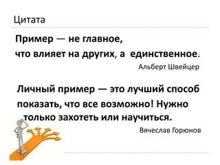 Пример — не главное,
что влияет на других, а единственное.
Альберт Швейцер
Цитата
Личный пример — это лучший способ
показать, что все возможно! Нужно
только захотеть или научиться.
Вячеслав Горюнов
 
