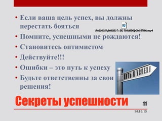 Секреты успешности
• Если ваша цель успех, вы должны
перестать бояться
• Помните, успешными не рождаются!
• Становитесь оптимистом
• Действуйте!!!
• Ошибки – это путь к успеху
• Будьте ответственны за свои
решения!
14.10.15
11
 