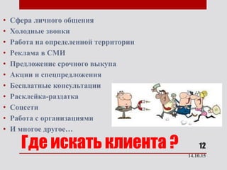 Где искать клиента ?
• Сфера личного общения
• Холодные звонки
• Работа на определенной территории
• Реклама в СМИ
• Предложение срочного выкупа
• Акции и спецпредложения
• Бесплатные консультации
• Расклейка-раздатка
• Соцсети
• Работа с организациями
• И многое другое…
14.10.15
12
 