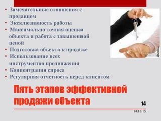 Пять этапов эффективной
продажи объекта
• Замечательные отношения с
продавцом
• Эксклюзивность работы
• Максимально точная оценка
объекта и работа с завышенной
ценой
• Подготовка объекта к продаже
• Использование всех
инструментов продвижения
• Концентрация спроса
• Регулярная отчетность перед клиентом
14.10.15
14
 