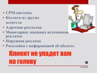 Клиент не упадет вам
на голову
• СРМ-системы
• Коллеги из других
агентств
• Адресная рассылка
• Мониторинг внешних источников
рекламы
• Наружная реклама
• Расклейка с информацией об объекте
14.10.15
16
 