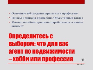 Определитесь с
выбором: что для вас
агент по недвижимости
– хобби или профессия
• Основные заблуждения при входе в профессию
• Плюсы и минусы профессии. Объективный взгляд
• Можно ли сейчас прилично зарабатывать в нашем
бизнесе?
14.10.15
19
 