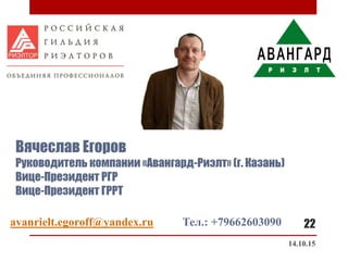 Вячеслав Егоров
Руководитель компании «Авангард-Риэлт» (г. Казань)
Вице-Президент РГР
Вице-Президент ГРРТ
14.10.15
22avanrielt.egoroff@yandex.ru Тел.: +79662603090
 