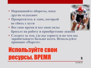 Используйте свои
ресурсы. ВРЕМЯ
• Наращивайте обороты, пока
другие отдыхают
• Превратитесь в танк, который
не сбить с пути
• Все свое время и все свои силы
бросьте на работу и приобретение знаний
• Следите за тем, где вы теряете и на чем вы
зарабатываете больше всего. Используйте
принцип «Парето»
14.10.15
5
 