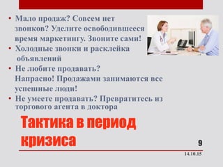 Тактика в период
кризиса
• Мало продаж? Совсем нет
звонков? Уделите освободившееся
время маркетингу. Звоните сами!
• Холодные звонки и расклейка
объявлений
• Не любите продавать?
Напрасно! Продажами занимаются все
успешные люди!
• Не умеете продавать? Превратитесь из
торгового агента в доктора
14.10.15
9
 