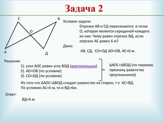 Задача 2
А
ВС
Д
О
Условие задачи:
Отрезки АВ и СД пересекаются в точке
О, которая является серединой каждого
из них. Чему равен отрезок ВД, если
отрезок АС равен 6 м?
Дано:
АВ, СД, СО=ОД АО=ОВ, АС=6 м.
Решение:
1). угол АОС равен углу ВОД (вертикальные)
2). АО=ОВ (по условию)
3). СО=ОД (по условию)
∆АОС=∆ВОД (по первому
признаку равенства
треугольников)
Из того что ∆АОС=∆ВОД следует равенство их сторон, т е АС=ВД.
По условию АС=6 м, то и ВД=6м.
Ответ:
ВД=6 м.
 