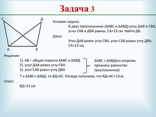 Задача 3.
А В
С Д
Условие задачи:
В двух треугольниках (∆АВС и ∆АВД) углы ДАВ и СВА,
углы САВ и ДВА равны, СА=13 см. Найти ДВ.
Дано:
Угол ДАВ равен углу СВА, угол САВ равен углу ДВА,
СА=13 см.
Решение:
1). АВ – общая сторона ∆АВС и ∆АВД
2). угол ДАВ равен углу СВА
3). угол САВ равен углу ДВА
∆АВС = ∆АВД(по второму
признаку равенства
треугольников)
Т к ∆АВС= ∆АВД, то ВД=АС. Отсюда получаем, что ВД=АС=13см.
Ответ:
ВД=13 см
 