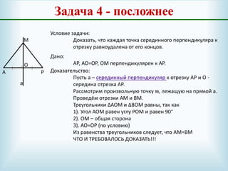Задача 4 - посложнее
А
М
Р
О
Условие задачи:
Доказать, что каждая точка серединного перпендикуляра к
отрезку равноудалена от его концов.
Дано:
АР, АО=ОР, ОМ перпендикулярен к АР.
Доказательство:
Пусть а – серединный перпендикуляр к отрезку АР и О -
середина отрезка АР.
Рассмотрим произвольную точку м, лежащую на прямой а.
Проведём отрезки АМ и ВМ.
Треугольники ∆АОМ и ∆ВОМ равны, так как
1). Угол АОМ равен углу РОМ и равен 90°
2). ОМ – общая сторона
3). АО=ОР (по условию)
Из равенства треугольников следует, что АМ=ВМ
ЧТО И ТРЕБОВАЛОСЬ ДОКАЗАТЬ!!!
а
 