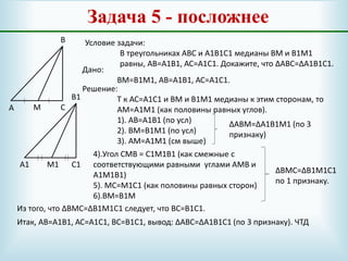 Задача 5 - посложнее
А
В
С
А1
В1
С1
М
М1
Условие задачи:
В треугольниках АВС и А1В1С1 медианы ВМ и В1М1
равны, АВ=А1В1, АС=А1С1. Докажите, что ∆АВС=∆А1В1С1.
Дано:
ВМ=В1М1, АВ=А1В1, АС=А1С1.
Решение:
Т к АС=А1С1 и ВМ и В1М1 медианы к этим сторонам, то
АМ=А1М1 (как половины равных углов).
1). АВ=А1В1 (по усл)
2). ВМ=В1М1 (по усл)
3). АМ=А1М1 (см выше)
∆АВМ=∆А1В1М1 (по 3
признаку)
4).Угол СМВ = С1М1В1 (как смежные с
соответствующими равными углами АМВ и
А1М1В1)
5). МС=М1С1 (как половины равных сторон)
6).ВМ=В1М
∆ВМС=∆В1М1С1
по 1 признаку.
Из того, что ∆ВМС=∆В1М1С1 следует, что ВС=В1С1.
Итак, АВ=А1В1, АС=А1С1, ВС=В1С1, вывод: ∆АВС=∆А1В1С1 (по 3 признаку). ЧТД
 